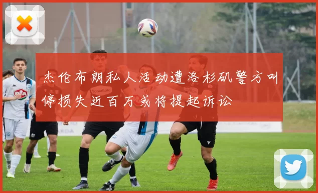 杰伦布朗私人活动遭洛杉矶警方叫停损失近百万或将提起诉讼