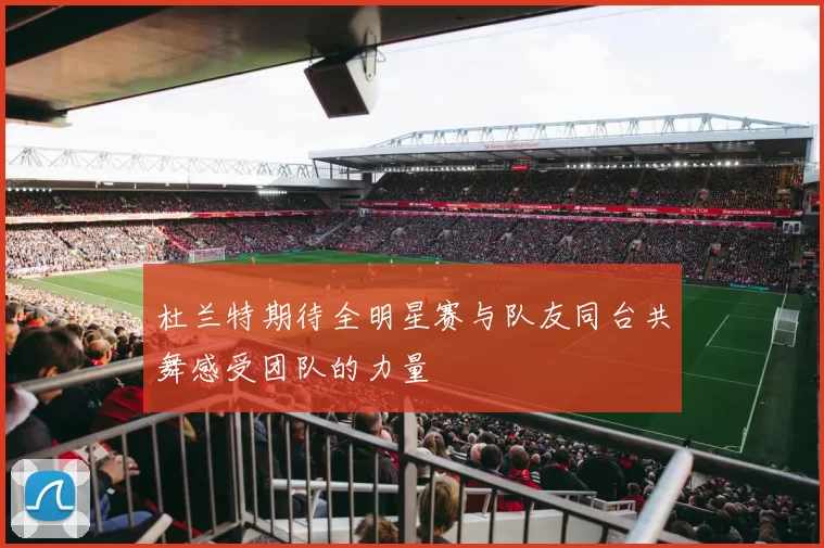 杜兰特期待全明星赛与队友同台共舞感受团队的力量