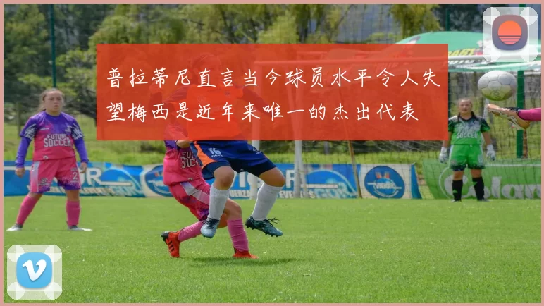 普拉蒂尼直言当今球员水平令人失望梅西是近年来唯一的杰出代表