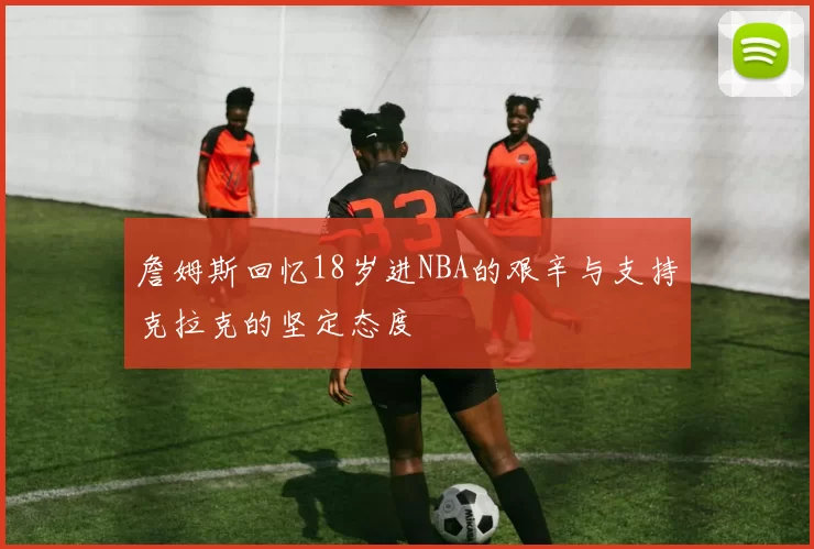 詹姆斯回忆18岁进NBA的艰辛与支持克拉克的坚定态度