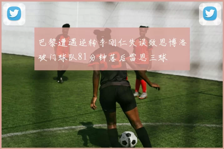 巴黎遭遇逆转李刚仁失误致恩博洛破门球队81分钟落后雷恩三球