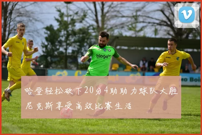 哈登轻松砍下20分4助助力球队大胜尼克斯享受高效比赛生活