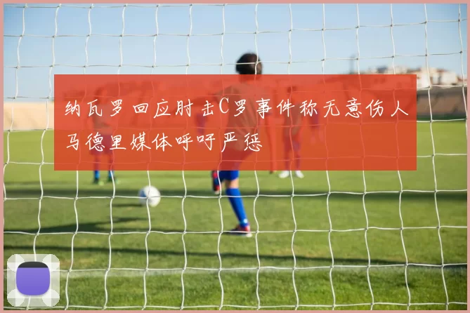 纳瓦罗回应肘击C罗事件称无意伤人马德里媒体呼吁严惩