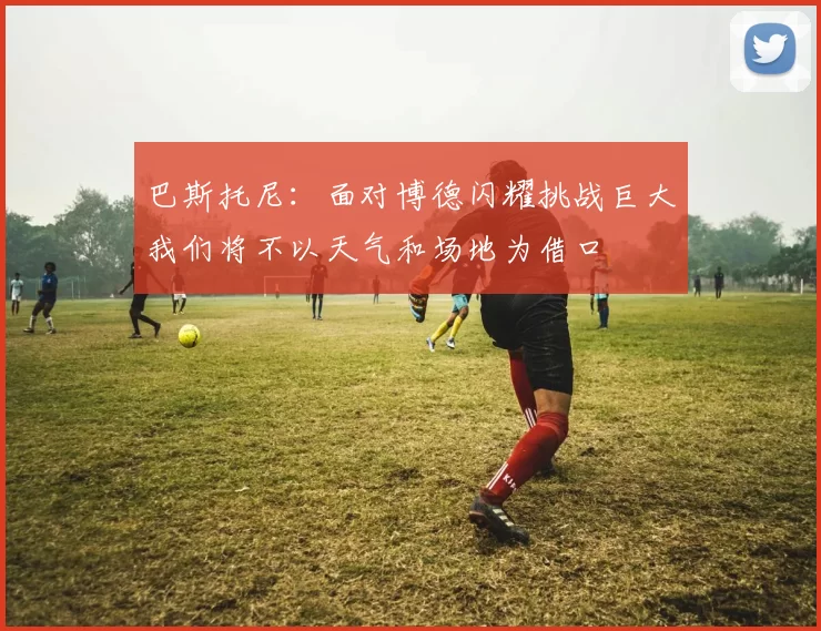 巴斯托尼：面对博德闪耀挑战巨大我们将不以天气和场地为借口
