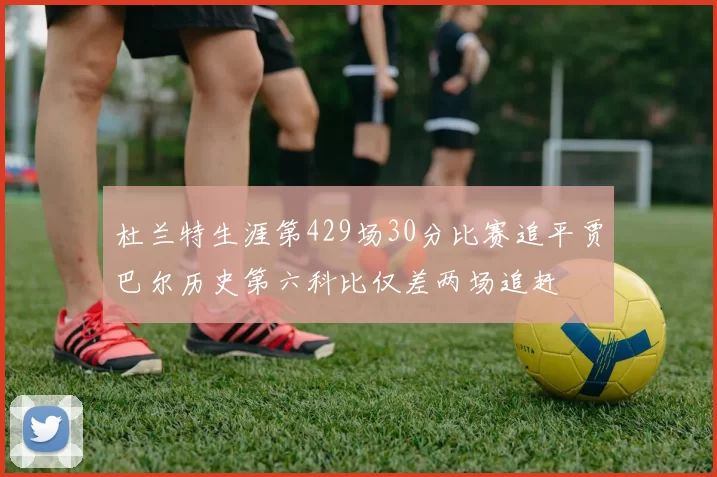 杜兰特生涯第429场30分比赛追平贾巴尔历史第六科比仅差两场追赶
