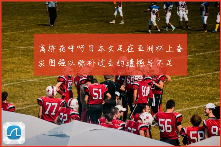 高桥花呼吁日本女足在亚洲杯上奋发图强以弥补过去的遗憾与不足