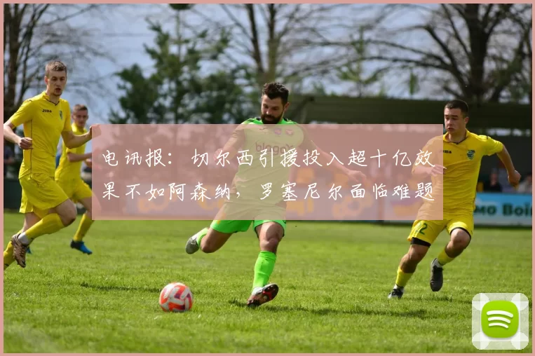 电讯报：切尔西引援投入超十亿效果不如阿森纳，罗塞尼尔面临难题