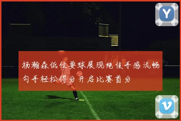 杨瀚森低位要球展现绝佳手感流畅勾手轻松得分开启比赛首分