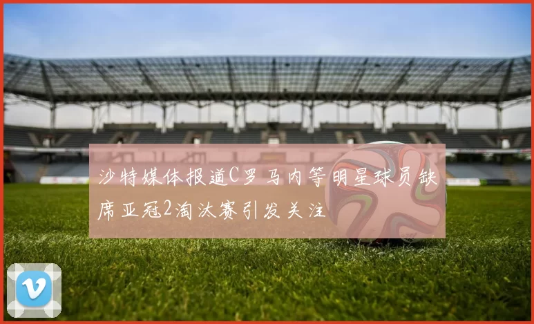 沙特媒体报道C罗马内等明星球员缺席亚冠2淘汰赛引发关注